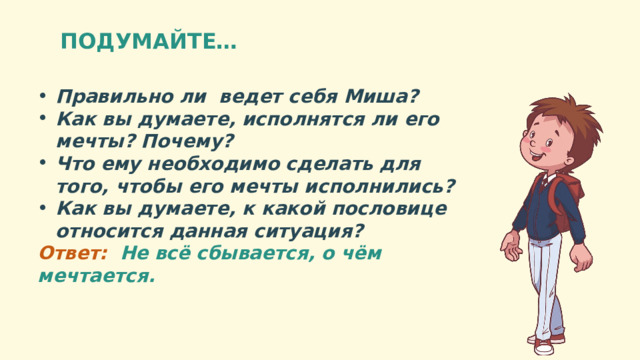 ПОДУМАЙТЕ… Правильно ли ведет себя Миша? Как вы думаете, исполнятся ли его мечты? Почему? Что ему необходимо сделать для того, чтобы его мечты исполнились? Как вы думаете, к какой пословице относится данная ситуация? Ответ: Не всё сбывается, о чём мечтается. 