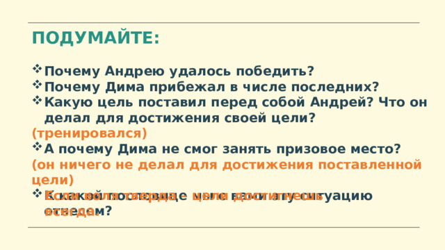 ПОДУМАЙТЕ: Почему Андрею удалось победить? Почему Дима прибежал в числе последних? Какую цель поставил перед собой Андрей? Что он делал для достижения своей цели? (тренировался) А почему Дима не смог занять призовое место? (он ничего не делал для достижения поставленной цели) К какой пословице мы с вами эту ситуацию отнесем? Если воля тверда – цели достигнешь всегда. 