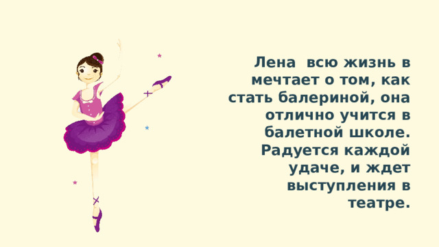 Лена всю жизнь в мечтает о том, как стать балериной, она отлично учится в балетной школе. Радуется каждой удаче, и ждет выступления в театре. 