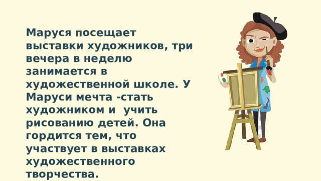 Маруся посещает выставки художников, три вечера в неделю занимается в художественной школе. У Маруси мечта -стать художником и учить рисованию детей. Она гордится тем, что участвует в выставках художественного творчества. 