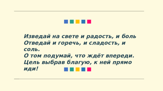 Изведай на свете и радость, и боль Отведай и горечь, и сладость, и соль. О том подумай, что ждёт впереди. Цель выбрав благую, к ней прямо иди! 