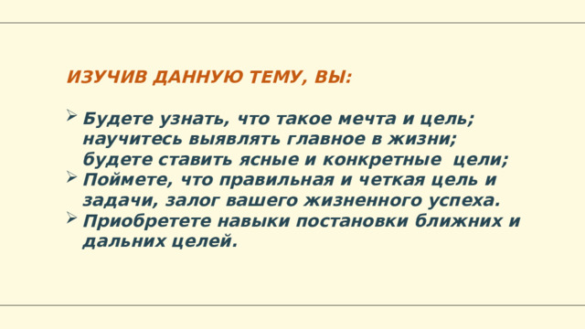 ИЗУЧИВ ДАННУЮ ТЕМУ, ВЫ: Будете узнать, что такое мечта и цель; научитесь выявлять главное в жизни; будете ставить ясные и конкретные цели; Поймете, что правильная и четкая цель и задачи, залог вашего жизненного успеха. Приобретете навыки постановки ближних и дальних целей.  