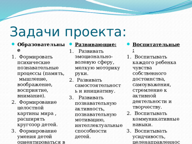 Задачи проекта: Образовательные Развивающие: 1. Формировать психические познавательные процессы (память, мышление, воображение, восприятие, внимание). 1. Развивать эмоционально-волевую сферу, мелкую моторику руки. 2. Формирование целостной картины мира , расширять кругозор детей. Воспитательные: 1. Воспитывать каждого ребенка чувства собственного достоинства, самоуважения, стремление к активной деятельности и творчеству. 2. Развивать самостоятельность и инициативу. 3. Формирование умения детей ориентироваться в пространственные. 3. Развивать познавательную активность, познавательную мотивацию, интеллектуальные способности детей. 2. Воспитывать коммуникативные навыки. 3. Воспитывать усидчивость, целенаправленность. 