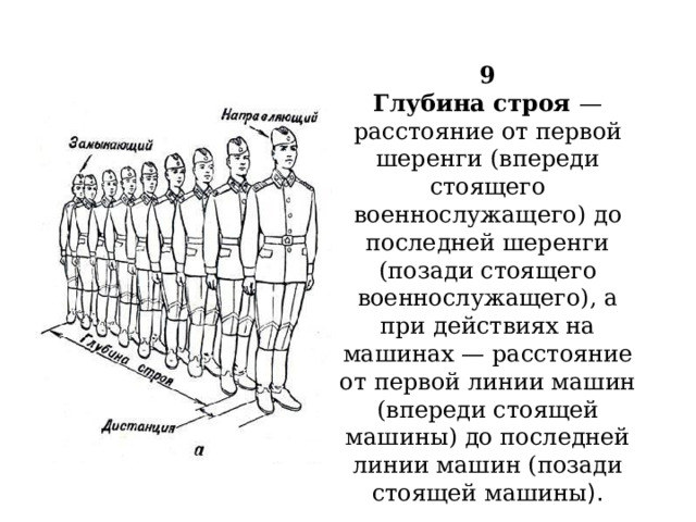  9  Глубина строя — расстояние от первой шеренги (впереди стоящего военнослужащего) до последней шеренги (позади стоящего военнослужащего), а при действиях на машинах — расстояние от первой линии машин (впереди стоящей машины) до последней линии машин (позади стоящей машины ).   