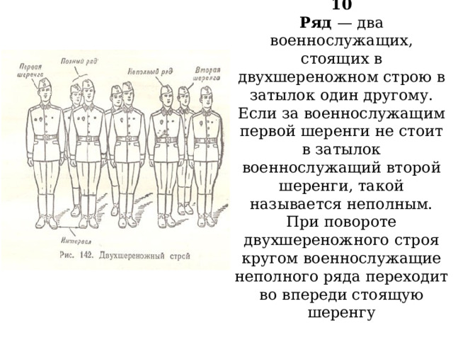 10  Ряд — два военнослужащих, стоящих в двухшереножном строю в затылок один другому. Если за военнослужащим первой шеренги не стоит в затылок военнослужащий второй шеренги, такой называется неполным.  При повороте двухшереножного строя кругом военнослужащие неполного ряда переходит во впереди стоящую шеренгу   