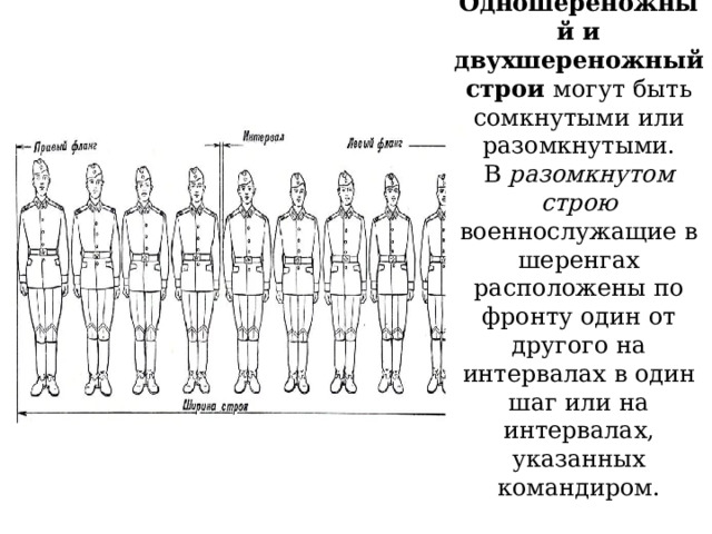 11  Одношереножный и двухшереножный строи могут быть сомкнутыми или разомкнутыми.  В разомкнутом строю военнослужащие в шеренгах расположены по фронту один от другого на интервалах в один шаг или на интервалах, указанных командиром.        .    
