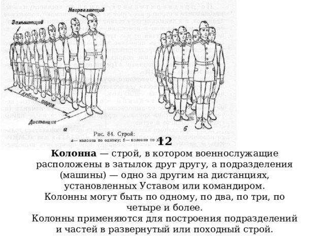 12  Колонна — строй, в котором военнослужащие расположены в затылок друг другу, а подразделения (машины) — одно за другим на дистанциях, установленных Уставом или командиром.  Колонны могут быть по одному, по два, по три, по четыре и более.  Колонны применяются для построения подразделений и частей в развернутый или походный строй.        