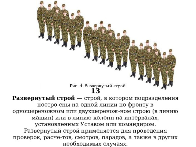 13  Развернутый строй — строй, в котором подразделения постро-ены на одной линии по фронту в одношереножном или двухшеренож-ном строю (в линию машин) или в линию колонн на интервалах, установленных Уставом или командиром.  Развернутый строй применяется для проведения проверок, расче-тов, смотров, парадов, а также в других необходимых случаях.           