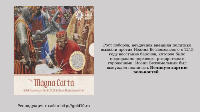 Рост поборов, неудачная внешняя политика вызвали против Иоанна Безземельного в 1215 году восстание баронов, которое было поддержано церковью, рыцарством и горожанами. Иоанн Безземельный был вынужден подписать Великую хартию вольностей . Репродукция с сайта http://gold10.ru 