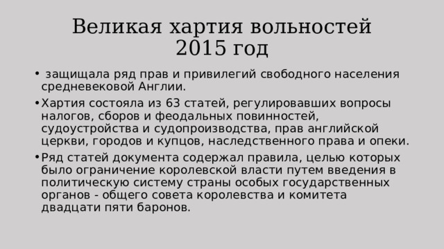 Великая хартия вольностей  2015 год   защищала ряд прав и привилегий свободного населения средневековой Англии. Хартия состояла из 63 статей, регулировавших вопросы налогов, сборов и феодальных повинностей, судоустройства и судопроизводства, прав английской церкви, городов и купцов, наследственного права и опеки. Ряд статей документа содержал правила, целью которых было ограничение королевской власти путем введения в политическую систему страны особых государственных органов - общего совета королевства и комитета двадцати пяти баронов. 