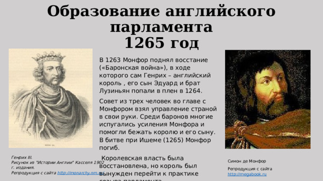 Образование английского парламента  1265 год В 1263 Монфор поднял восстание («Баронская война»), в ходе которого сам Генрих – английский король , его сын Эдуард и брат Лузиньян попали в плен в 1264. Совет из трех человек во главе с Монфором взял управление страной в свои руки. Среди баронов многие испугались усиления Монфора и помогли бежать королю и его сыну. В битве при Ишеме (1265) Монфор погиб.  Королевская власть была восстановлена, но король был вынужден перейти к практике созыва парламента. Генрих III.   Рисунок из 
