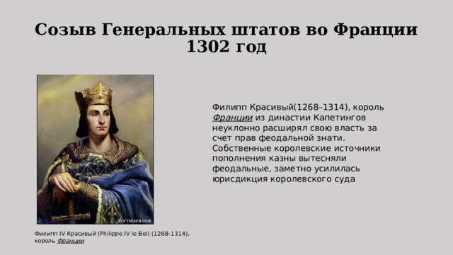 Созыв Генеральных штатов во Франции  1302 год Филипп Красивый(1268–1314), король  Франции  из династии Капетингов неуклонно расширял свою власть за счет прав феодальной знати. Собственные королевские источники пополнения казны вытесняли феодальные, заметно усилилась юрисдикция королевского суда Филипп IV Красивый (Philippe IV le Bel) (1268–1314), король  Франции   
