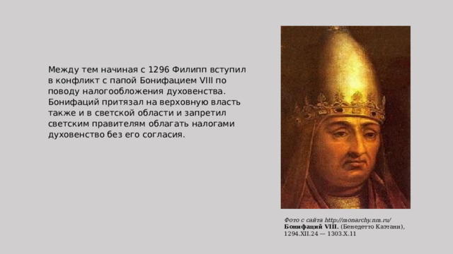 Между тем начиная с 1296 Филипп вступил в конфликт с папой Бонифацием VIII по поводу налогообложения духовенства. Бонифаций притязал на верховную власть также и в светской области и запретил светским правителям облагать налогами духовенство без его согласия.   Фото с сайта http://monarchy.nm.ru/ Бонифаций VIII.  (Бенедетто Каэтани), 1294.ХII.24 — 1303.Х.11 