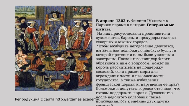 В апреле 1302 г. Филипп IV созвал в Париже первые в истории Генеральные штаты.  На них присутствовали представители духовенства, бароны и прокуроры главных северных и южных городов.  Чтобы возбудить негодование депутатов, им зачитали подложную папскую буллу, в которой претензии папы были усилены и заострены. После этого канцлер Флотт обратился к ним с вопросом: может ли король рассчитывать на поддержку сословий, если примет меры для ограждения чести и независимости государства, а также избавления французской церкви от нарушения ее прав? Вельможи и депутаты городов отвечали, что готовы поддержать короля. Духовенство после недолгого колебания также присоединилось к мнению двух других сословий. Репродукция с сайта http://arzamas.academy 