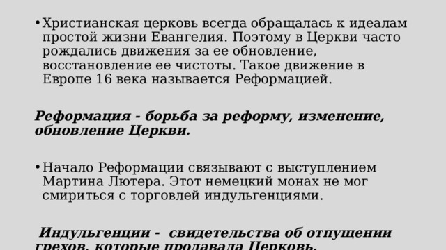 Христианская церковь всегда обращалась к идеалам простой жизни Евангелия. Поэтому в Церкви часто рождались движения за ее обновление, восстановление ее чистоты. Такое движение в Европе 16 века называется Реформацией. Реформация - борьба за реформу, изменение, обновление Церкви. Начало Реформации связывают с выступлением Мартина Лютера. Этот немецкий монах не мог смириться с торговлей индульгенциями.  Индульгенции - свидетельства об отпущении грехов, которые продавала Церковь.  
