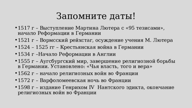 Запомните даты! 1517 г – Выступление Мартина Лютера с «95 тезисами», начало Реформации в Германии 1521 г – Вормсский рейхстаг, осуждение учения М. Лютера 1524 – 1525 гг – Крестьянская война в Германии 1534 г –Начало Реформации в Англии 1555 г – Аугсбургский мир, завершение религиозной борьбы в Германии. Установлено: «Чья власть, того и вера» 1562 г – начало религиозных войн во Франции 1572 г – Варфоломеевская ночь во Франции 1598 г – издание Генрихом IV Нантского эдикта, окончание религиозных войн во Франции 