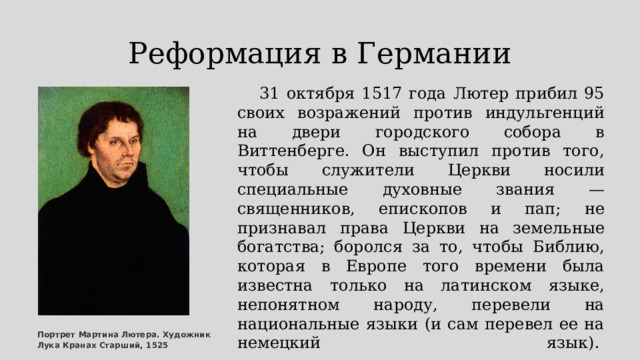 Реформация в Германии       31 октября 1517 года Лютер прибил 95 своих возражений против индульгенций на двери городского собора в Виттенберге. Он выступил против того, чтобы служители Церкви носили специальные духовные звания — священников, епископов и пап; не признавал права Церкви на земельные богатства; боролся за то, чтобы Библию, которая в Европе того времени была известна только на латинском языке, непонятном народу, перевели на национальные языки (и сам перевел ее на немецкий язык).        Портрет Мартина Лютера. Художник Лука Кранах Старший, 1525 