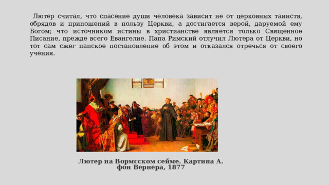  Лютер считал, что спасение души человека зависит не от церковных таинств, обрядов и приношений в пользу Церкви, а достигается верой, даруемой ему Богом; что источником истины в христианстве является только Священное Писание, прежде всего Евангелие. Папа Римский отлучил Лютера от Церкви, но тот сам сжег папское постановление об этом и отказался отречься от своего учения.    Лютер на Вормсском сейме. Картина А. фон Вернера, 1877 