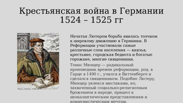 Крестьянская война в Германии  1524 – 1525 гг Начатая Лютером борьба явилась толчком к широкому движению в Германии. В Реформации участвовали самые различные слои населения — князья, крестьяне, городская беднота и богатые горожане, многие священники.  Томас Мюнцер — радикальный проповедник времен реформации, род. в Гарце в 1490 г., учился в Виттенберге и сделался священником. Подобно Лютеру, Мюнцер увлекся мистиками, но, захваченный социально-религиозным брожением в народе, пришел к апокалиптическим представлениям и коммунистическим мечтам. 