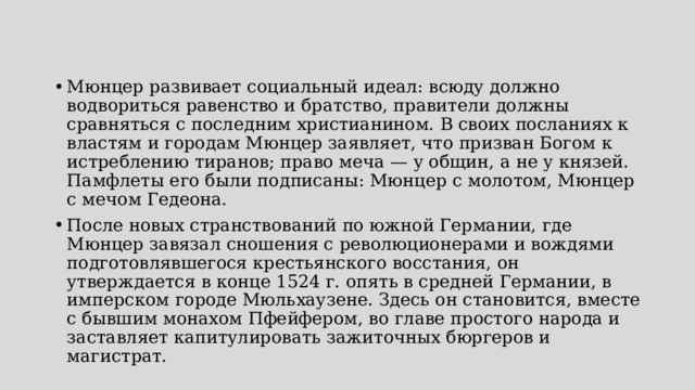Мюнцер развивает социальный идеал: всюду должно водвориться равенство и братство, правители должны сравняться с последним христианином. В своих посланиях к властям и городам Мюнцер заявляет, что призван Богом к истреблению тиранов; право меча — у общин, а не у князей. Памфлеты его были подписаны: Мюнцер с молотом, Мюнцер с мечом Гедеона. После новых странствований по южной Германии, где Мюнцер завязал сношения с революционерами и вождями подготовлявшегося крестьянского восстания, он утверждается в конце 1524 г. опять в средней Германии, в имперском городе Мюльхаузене. Здесь он становится, вместе с бывшим монахом Пфейфером, во главе простого народа и заставляет капитулировать зажиточных бюргеров и магистрат. 