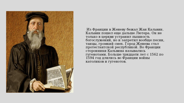    Из Франции в Женеву бежал Жан Кальвин. Кальвин пошел еще дальше Лютера. Он не только в церкви устранил пышность богослужений, но и запретил вообще песни, танцы, громкий смех. Город Женева стал протестантской республикой. Во Франции сторонники Кальвина назывались гугенотами. Больше тридцати лет с 1562 по 1594 год длились во Франции войны католиков и гугенотов.     