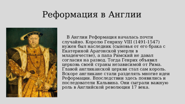 Реформация в Англии    В Англии Реформация началась почти случайно. Королю Генриху VIII (1491-1547) нужен был наследник (сыновья от его брака с Екатериной Арагонской умерли в младенчестве), а папа Римский не давал согласия на развод. Тогда Генрих объявил церковь своей страны независимой от Рима. Главой англиканской церкви стал сам король. Вскоре англикане стали разделять многие идеи Реформации. Впоследствии здесь появились и последователи Кальвина. Они сыграли важную роль в Английской революции 17 века.    