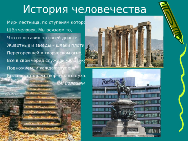 История человечества Мир- лестница, по ступеням которой Шёл человек. Мы осязаем то, Что он оставил на своей дороге. Животные и звезды – шлаки плоти, Перегоревшей в творческом огне; Все в свой черёд служили человеку Подножием, и каждая ступень Была восстаньем творческого духа.  М. Волошин 