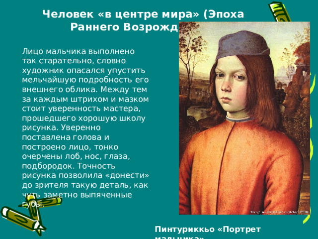 Человек «в центре мира» (Эпоха Раннего Возрождения). Лицо мальчика выполнено так старательно, словно художник опасался упустить мельчайшую подробность его внешнего облика. Между тем за каждым штрихом и мазком стоит уверенность мастера, прошедшего хорошую школу рисунка. Уверенно поставлена голова и построено лицо, тонко очерчены лоб, нос, глаза, подбородок. Точность рисунка позволила «донести» до зрителя такую деталь, как чуть заметно выпяченные губы. Пинтуриккьо «Портрет мальчика» 