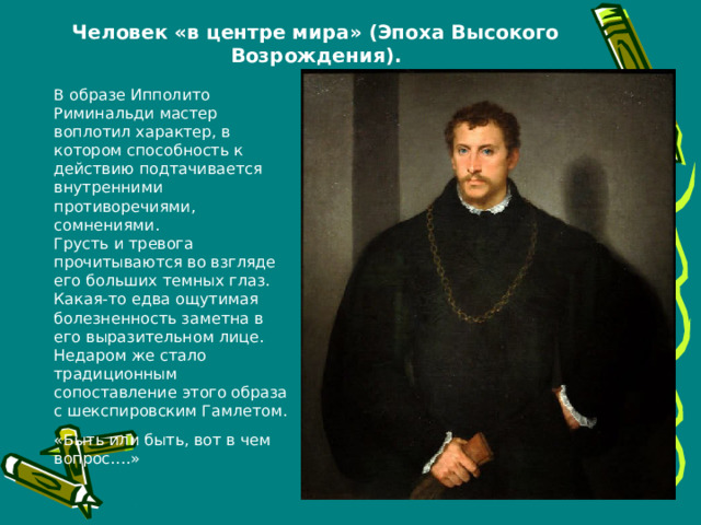Человек «в центре мира» (Эпоха Высокого Возрождения). В образе Ипполито Риминальди мастер воплотил характер, в котором способность к действию подтачивается внутренними противоречиями, сомнениями.  Грусть и тревога прочитываются во взгляде его больших темных глаз. Какая-то едва ощутимая болезненность заметна в его выразительном лице. Недаром же стало традиционным сопоставление этого образа с шекспировским Гамлетом. «Быть или быть, вот в чем вопрос….» 