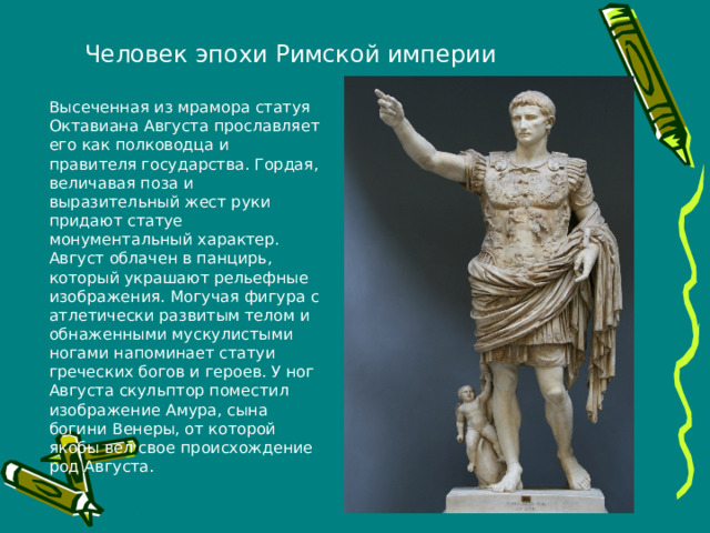Человек эпохи Римской империи Высеченная из мрамора статуя Октавиана Августа прославляет его как полководца и правителя государства. Гордая, величавая поза и выразительный жест руки придают статуе монументальный характер. Август облачен в панцирь, который украшают рельефные изображения. Могучая фигура с атлетически развитым телом и обнаженными мускулистыми ногами напоминает статуи греческих богов и героев. У ног Августа скульптор поместил изображение Амура, сына богини Венеры, от которой якобы вел свое происхождение род Августа.  
