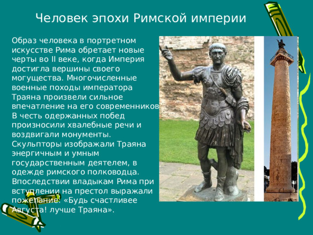Человек эпохи Римской империи Образ человека в портретном искусстве Рима обретает новые черты во II веке, когда Империя достигла вершины своего могущества. Многочисленные военные походы императора Траяна произвели сильное впечатление на его современников. В честь одержанных побед произносили хвалебные речи и воздвигали монументы. Скульпторы изображали Траяна энергичным и умным государственным деятелем, в одежде римского полководца. Впоследствии владыкам Рима при вступлении на престол выражали пожелание: «Будь счастливее Августа! лучше Траяна». 