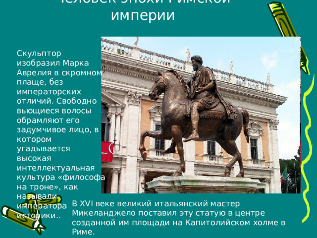 Человек эпохи Римской империи Скульптор изобразил Марка Аврелия в скромном плаще, без императорских отличий. Свободно вьющиеся волосы обрамляют его задумчивое лицо, в котором угадывается высокая интеллектуальная культура «философа на троне», как называли императора историки.. В XVI веке великий итальянский мастер Микеланджело поставил эту статую в центре созданной им площади на Капитолийском холме в Риме. 