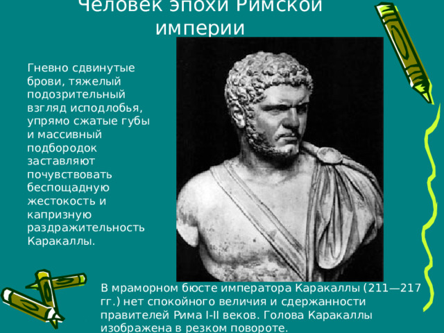 Человек эпохи Римской империи Гневно сдвинутые брови, тяжелый подозрительный взгляд исподлобья, упрямо сжатые губы и массивный подбородок заставляют почувствовать беспощадную жестокость и капризную раздражительность Каракаллы. В мраморном бюсте императора Каракаллы (211—217 гг.) нет спокойного величия и сдержанности правителей Рима I-II веков. Голова Каракаллы изображена в резком повороте. 