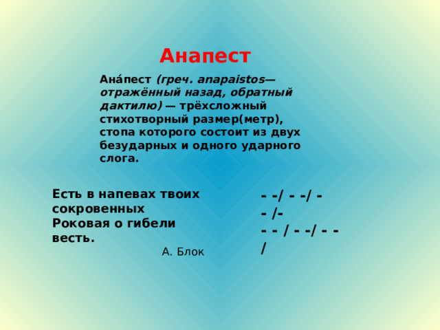 Анапест Ана́пест (греч. anapaistos— отражённый назад, обратный дактилю) — трёхсложный стихотворный размер(метр), стопа которого состоит из двух безударных и одного ударного слога.  - - / - - / - - / - - - / - - / - - /  Есть в напевах твоих сокровенных Роковая о гибели весть. 