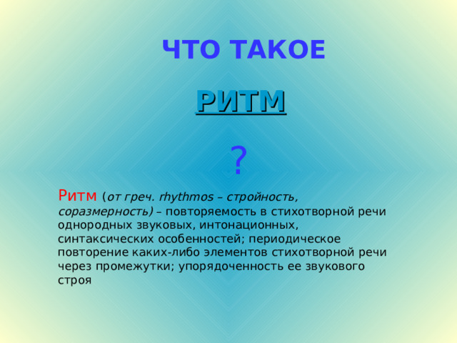 ЧТО ТАКОЕ РИТМ ? Ритм ( от греч. rhythmos – стройность, соразмерность) – повторяемость в стихотворной речи однородных звуковых, интонационных, синтаксических особенностей; периодическое повторение каких-либо элементов стихотворной речи через промежутки; упорядоченность ее звукового строя 