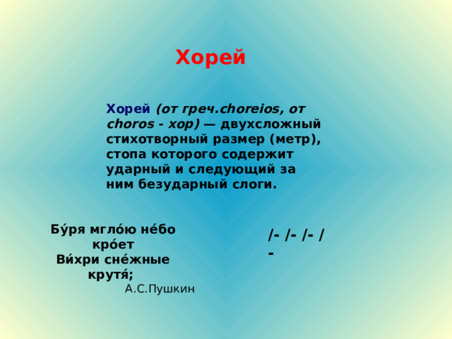 Хорей Хорей  (от греч. choreios , от choros - хор) — двухсложный стихотворный размер (метр), стопа которого содержит ударный и следующий за ним безударный слоги. Бу́ря мгло́ю не́бо кро́ет Ви́хри сне́жные крутя́; А.С.Пушкин /- /- / - /- 