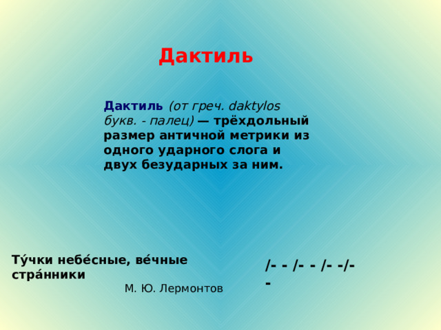 Дактиль Дактиль  (от греч. daktylos букв. - палец) — трёхдольный размер античной метрики из одного ударного слога и двух безударных за ним.  Ту́чки небе́сные, ве́чные стра́нники М. Ю. Лермонтов /- - /- - / -  - /- - 