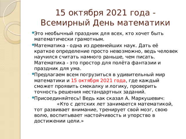 15 октября 2021 года - Всемирный День математики Это необычный праздник для всех, кто хочет быть математически грамотным. Математика - одна из древнейших наук. Дать её краткое определение просто невозможно, ведь человек научился считать намного раньше, чем писать. Математика - это простор для полёта фантазии и праздник для ума. Предлагаем всем погрузиться в удивительный мир математики и 15 октября 2021 года , где каждый сможет проявить смекалку и логику, проверить точность решения нестандартных заданий. Присоединяйтесь! Ведь как сказал А. Маркушевич: «Кто с детских лет занимается математикой, тот развивает внимание, тренирует свой мозг, свою волю, воспитывает на­стойчивость и упорство в достижении цели.» 