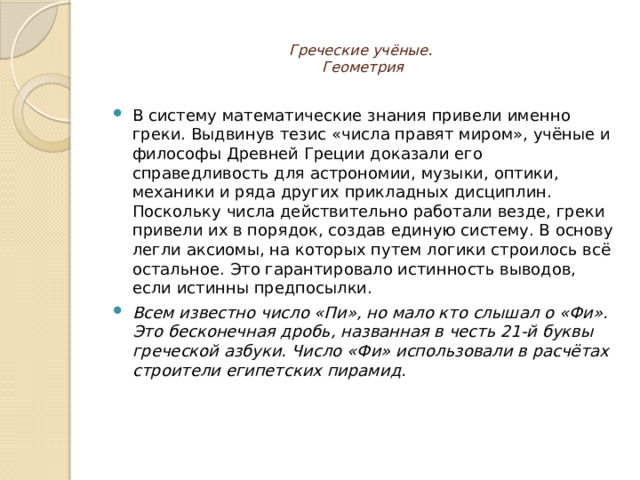  Греческие учёные.  Геометрия   В систему математические знания привели именно греки. Выдвинув тезис «числа правят миром», учёные и философы Древней Греции доказали его справедливость для астрономии, музыки, оптики, механики и ряда других прикладных дисциплин. Поскольку числа действительно работали везде, греки привели их в порядок, создав единую систему. В основу легли аксиомы, на которых путем логики строилось всё остальное. Это гарантировало истинность выводов, если истинны предпосылки. Всем известно число «Пи», но мало кто слышал о «Фи». Это бесконечная дробь, названная в честь 21-й буквы греческой азбуки. Число «Фи» использовали в расчётах строители египетских пирамид. 