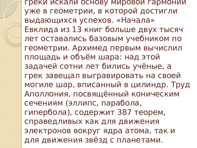 С открытием иррациональных чисел греки искали основу мировой гармонии уже в геометрии, в которой достигли выдающихся успехов. «Начала» Евклида из 13 книг больше двух тысяч лет оставались базовым учебником по геометрии. Архимед первым вычислил площадь и объём шара: над этой задачей сотни лет бились учёные, а грек завещал выгравировать на своей могиле шар, вписанный в цилиндр. Труд Аполлония, посвящённый коническим сечениям (эллипс, парабола, гипербола), содержит 387 теорем, справедливых как для движения электронов вокруг ядра атома, так и для движения звёзд с планетами.   