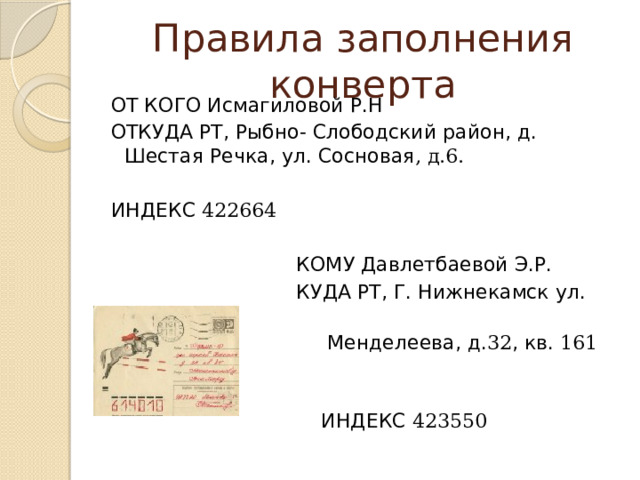 Правила заполнения конверта ОТ КОГО Иcмагиловой Р.Н ОТКУДА РТ, Рыбно- Слободский район, д. Шестая Речка, ул. Сосновая , д.6. ИНДЕКС 422664  КОМУ Давлетбаевой Э.Р.  КУДА РТ, Г. Нижнекамск ул.  Менделеева, д. 32 , кв. 161   ИНДЕКС 423550 