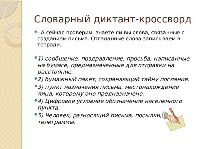 Словарный диктант-кроссворд - А сейчас проверим, знаете ли вы слова, связанные с созданием письма. Отгаданные слова записываем в тетради. 1) сообщение, поздравление, просьба, написанные на бумаге, предназначенные для отправки на расстояние. 2) бумажный пакет, сохраняющий тайну послания. 3) пункт назначения письма, местонахождение лица, которому оно предназначено. 4) Цифровое условное обозначение населенного пункта. 5) Человек, разносящий письма, посылки, телеграммы.  