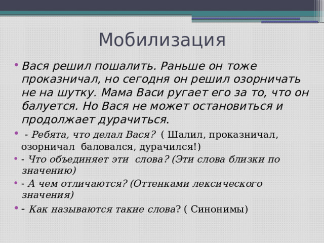 Мобилизация Вася решил пошалить. Раньше он тоже проказничал, но сегодня он решил озорничать не на шутку. Мама Васи ругает его за то, что он балуется. Но Вася не может остановиться и продолжает дурачиться .  - Ребята, что делал Вася? ( Шалил, проказничал, озорничал баловался, дурачился!) - Что объединяет эти слова? (Эти слова близки по значению) - А чем отличаются? (Оттенками лексического значения) - Как называются такие слова ? ( Синонимы) 