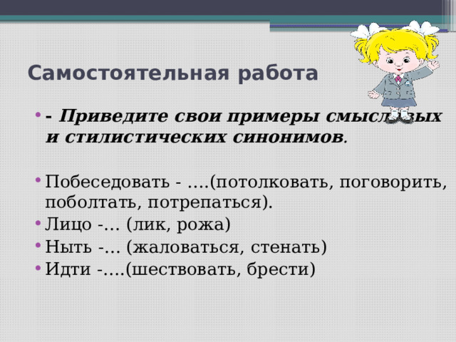 Самостоятельная работа   - Приведите свои примеры смысловых и стилистических синонимов .   Побеседовать - ….(потолковать, поговорить, поболтать, потрепаться). Лицо -… (лик, рожа) Ныть -… (жаловаться, стенать) Идти -….(шествовать, брести)   