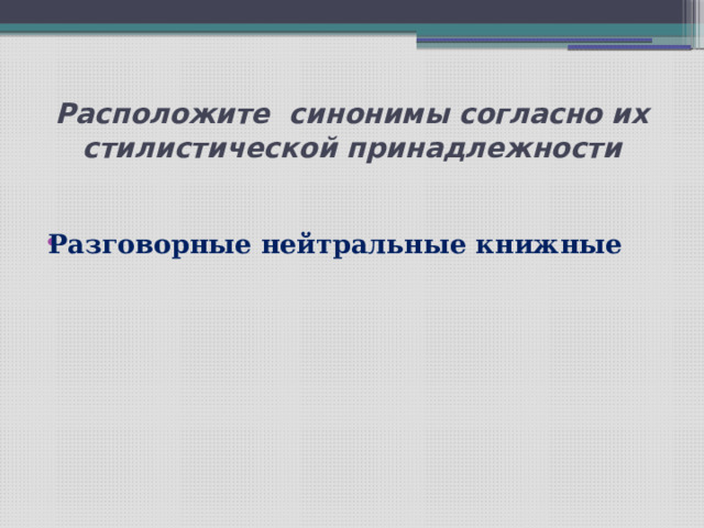 Расположите синонимы согласно их стилистической принадлежности  Разговорные нейтральные книжные       
