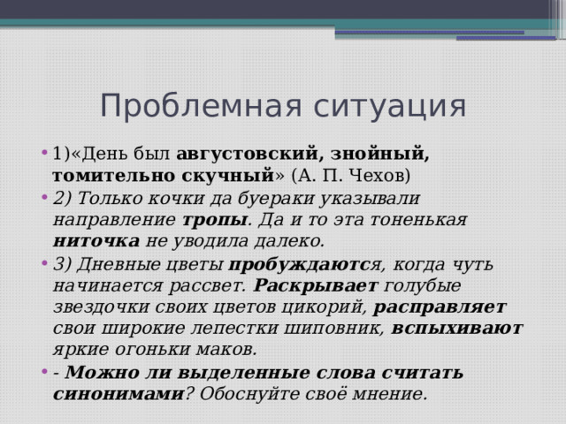 Проблемная ситуация 1)«День был августовский, знойный, томительно скучный » (А. П. Чехов) 2) Только кочки да буераки указывали направление тропы . Да и то эта тоненькая ниточка не уводила далеко. 3) Дневные цветы пробуждаютс я, когда чуть начинается рассвет. Раскрывает голубые звездочки своих цветов цикорий, расправляет свои широкие лепестки шиповник, вспыхивают яркие огоньки маков. - Можно ли выделенные слова считать синонимами ? Обоснуйте своё мнение. 