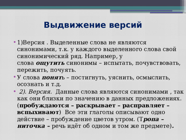 Выдвижение версий 1)Версия . Выделенные слова не являются синонимами, т.к. у каждого выделенного слова свой синонимический ряд. Например, у слова  ощутить  синонимы – испытать, почувствовать, пережить, почуять. У слова  понят ь – постигнуть, уяснить, осмыслить, осознать и т.д.  2). Версия. Данные слова являются синонимами , так как они близки по значению в данных предложениях . ( пробуждаются – раскрывает – расправляет – вспыхивают )  Все эти глаголы описывают одно действие – пробуждение цветов утром. (Т ропа – ниточка – речь идёт об одном и том же предмете) . 