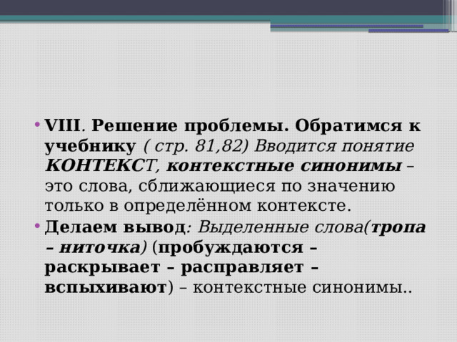 VIII . Решение проблемы. Обратимся к учебнику ( стр. 81,82) Вводится понятие КОНТЕКС Т, контекстные синонимы – это слова, сближающиеся по значению только в определённом контексте. Делаем вывод : Выделенные слова( тропа – ниточка ) ( пробуждаются – раскрывает – расправляет – вспыхивают ) – контекстные синонимы.. 