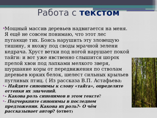 Работа с текстом Мощный массив деревьев надвигается на меня. Я ещё не совсем понимаю, что этот лес пугающе тих. Боясь нарушить эту зловещую тишину, я вхожу под своды мрачной зелени кедрача. Хруст ветки под ногой нарушает покой тайги: и вот уже явственно слышится шорох прелой хвои под лапками мелкого зверя, шуршание коры от передвижения по стволам деревьев юрких белок, шелест сильных крыльев пугливых птиц. ( Из рассказа В.П. Астафьева ) - Найдите синонимы к слову «тайга», определите оттенки их значений.  - Какова роль синонимов в этом тексте ? - Подчеркните синонимы в последнем предложении. Какова их роль? - О чём рассказывает автор ? (ответ ) 