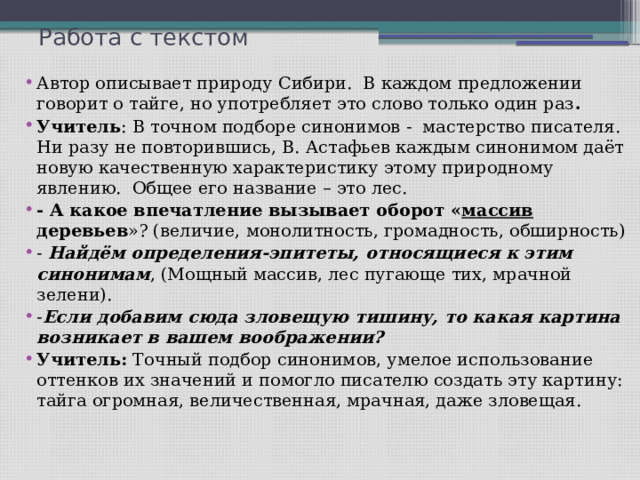 Работа с текстом Автор описывает природу Сибири. В каждом предложении говорит о тайге, но употребляет это слово только один раз . Учитель : В точном подборе синонимов - мастерство писателя. Ни разу не повторившись, В. Астафьев каждым синонимом даёт новую качественную характеристику этому природному явлению. Общее его название – это лес. - А какое впечатление вызывает оборот « массив деревьев »? (величие, монолитность, громадность, обширность) - Найдём определения-эпитеты, относящиеся к этим синонимам , (Мощный массив, лес пугающе тих, мрачной зелени). - Если добавим сюда зловещую тишину, то какая картина возникает в вашем воображении? Учитель: Точный подбор синонимов, умелое использование оттенков их значений и помогло писателю создать эту картину: тайга огромная, величественная, мрачная, даже зловещая. 